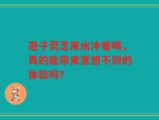 孢子灵芝用水冲着喝，真的能带来意想不到的体验吗？