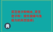 灵芝孢子粉喝水_灵芝孢子粉：提升健康与免疫力的天然选择)