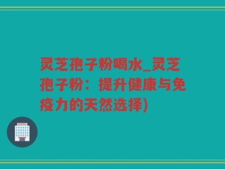 灵芝孢子粉喝水_灵芝孢子粉：提升健康与免疫力的天然选择)