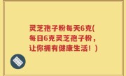 灵芝孢子粉每天6克(每日6克灵芝孢子粉，让你拥有健康生活！)