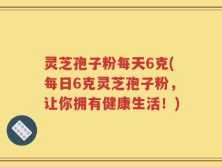 灵芝孢子粉每天6克(每日6克灵芝孢子粉，让你拥有健康生活！)