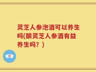 灵芝人参泡酒可以养生吗(酿灵芝人参酒有益养生吗？)