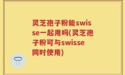 灵芝孢子粉能swisse一起用吗(灵芝孢子粉可与swisse同时使用)