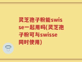 灵芝孢子粉能swisse一起用吗(灵芝孢子粉可与swisse同时使用)