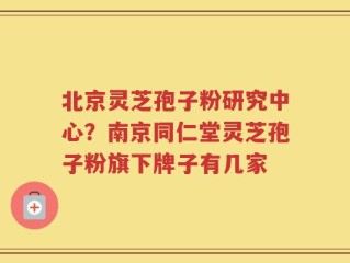 北京灵芝孢子粉研究中心？南京同仁堂灵芝孢子粉旗下牌子有几家