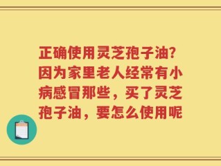 正确使用灵芝孢子油？因为家里老人经常有小病感冒那些，买了灵芝孢子油，要怎么使用呢