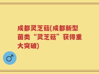成都灵芝菇(成都新型菌类“灵芝菇”获得重大突破)