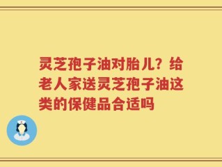 灵芝孢子油对胎儿？给老人家送灵芝孢子油这类的保健品合适吗