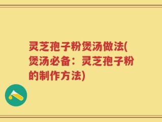 灵芝孢子粉煲汤做法(煲汤必备：灵芝孢子粉的制作方法)