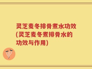 灵芝麦冬排骨煮水功效(灵芝麦冬煮排骨水的功效与作用)