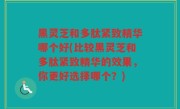 黑灵芝和多肽紧致精华哪个好(比较黑灵芝和多肽紧致精华的效果，你更好选择哪个？)