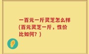 一百元一斤灵芝怎么样(百元灵芝一斤，性价比如何？)