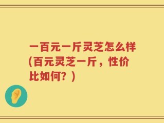 一百元一斤灵芝怎么样(百元灵芝一斤，性价比如何？)