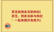 灵芝和铁皮石斛枸杞(灵芝、铁皮石斛与枸杞：一起来提升免疫力)
