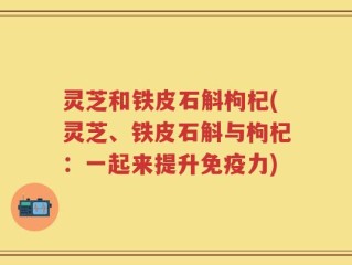 灵芝和铁皮石斛枸杞(灵芝、铁皮石斛与枸杞：一起来提升免疫力)