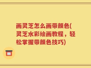 画灵芝怎么画带颜色(灵芝水彩绘画教程，轻松掌握带颜色技巧)