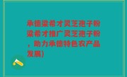 承德梁希才灵芝孢子粉梁希才推广灵芝孢子粉，助力承德特色农产品发展)