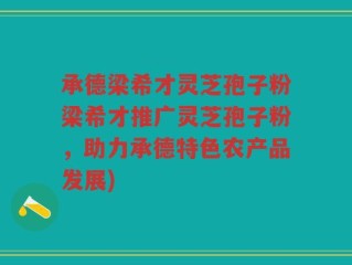 承德梁希才灵芝孢子粉梁希才推广灵芝孢子粉，助力承德特色农产品发展)
