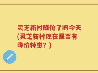 灵芝新村降价了吗今天(灵芝新村现在是否有降价特惠？)