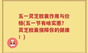 五一灵芝胶囊作用与价格(五一节有啥实惠？灵芝胶囊保障你的健康！)