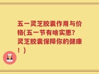 五一灵芝胶囊作用与价格(五一节有啥实惠？灵芝胶囊保障你的健康！)