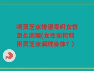 喝灵芝水排湿毒吗女性怎么调理(女性如何利用灵芝水调理身体？)