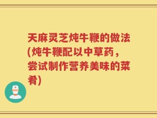 天麻灵芝炖牛鞭的做法(炖牛鞭配以中草药，尝试制作营养美味的菜肴)