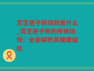 灵芝孢子粉功效是什么_灵芝孢子粉的神奇功效：全面解析其健康益处