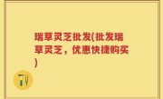 瑞草灵芝批发(批发瑞草灵芝，优惠快捷购买)