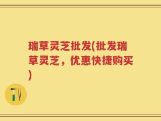瑞草灵芝批发(批发瑞草灵芝，优惠快捷购买)