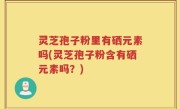 灵芝孢子粉里有硒元素吗(灵芝孢子粉含有硒元素吗？)