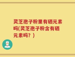 灵芝孢子粉里有硒元素吗(灵芝孢子粉含有硒元素吗？)