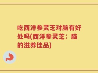 吃西洋参灵芝对脑有好处吗(西洋参灵芝：脑的滋养佳品)