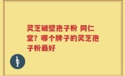 灵芝破壁孢子粉 同仁堂？哪个牌子的灵芝孢子粉最好