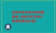 徐林芬灵芝孢子粉种植基地_徐林芬灵芝孢子粉培育基地介绍)
