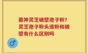 菌神灵芝破壁孢子粉？灵芝孢子粉头道粉和破壁有什么区别吗