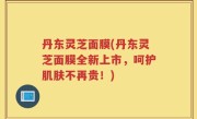 丹东灵芝面膜(丹东灵芝面膜全新上市，呵护肌肤不再贵！)