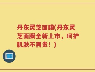 丹东灵芝面膜(丹东灵芝面膜全新上市，呵护肌肤不再贵！)
