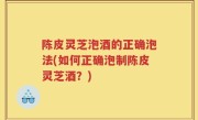 陈皮灵芝泡酒的正确泡法(如何正确泡制陈皮灵芝酒？)