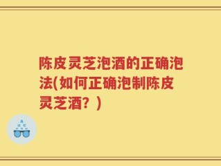 陈皮灵芝泡酒的正确泡法(如何正确泡制陈皮灵芝酒？)