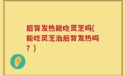 后背发热能吃灵芝吗(能吃灵芝治后背发热吗？)