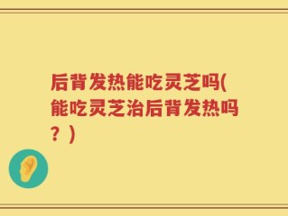 后背发热能吃灵芝吗(能吃灵芝治后背发热吗？)