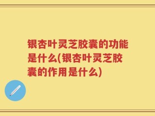 银杏叶灵芝胶囊的功能是什么(银杏叶灵芝胶囊的作用是什么)