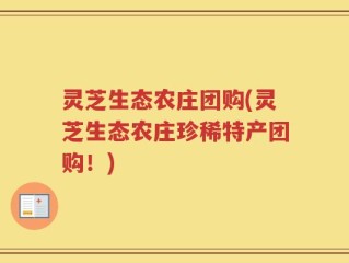 灵芝生态农庄团购(灵芝生态农庄珍稀特产团购！)