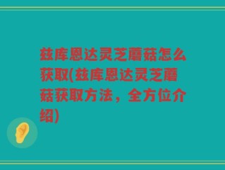 兹库恩达灵芝蘑菇怎么获取(兹库恩达灵芝蘑菇获取方法，全方位介绍)