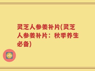 灵芝人参姜补片(灵芝人参姜补片：秋季养生必备)