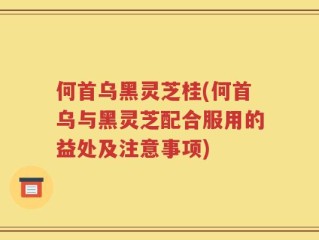 何首乌黑灵芝桂(何首乌与黑灵芝配合服用的益处及注意事项)