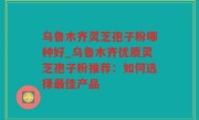 乌鲁木齐灵芝孢子粉哪种好_乌鲁木齐优质灵芝孢子粉推荐：如何选择最佳产品