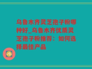 乌鲁木齐灵芝孢子粉哪种好_乌鲁木齐优质灵芝孢子粉推荐：如何选择最佳产品
