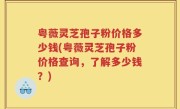 粤薇灵芝孢子粉价格多少钱(粤薇灵芝孢子粉价格查询，了解多少钱？)